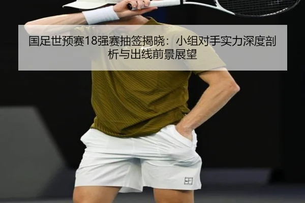 国足世预赛18强赛抽签揭晓：小组对手实力深度剖析与出线前景展望