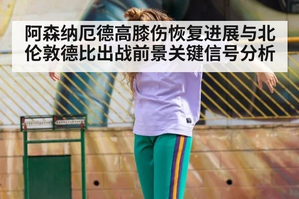 阿森纳厄德高膝伤恢复进展与北伦敦德比出战前景关键信号分析